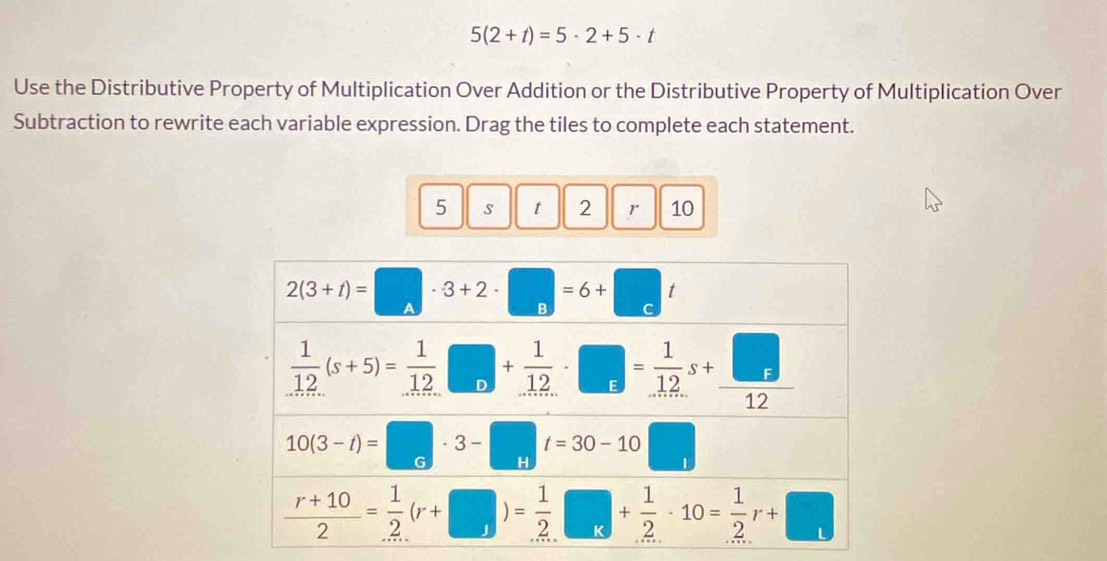 5(2+t)=5· 2+5· t
Use the Distributive Property of Multiplication Over Addition or the Distributive Property of Multiplication Over
Subtraction to rewrite each variable expression. Drag the tiles to complete each statement.
5 s t 2 r 10