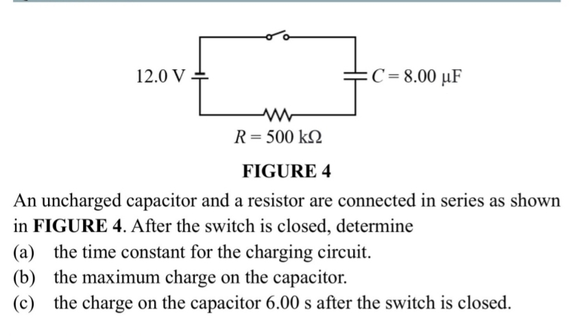 FIGURE 4
An uncharged capacitor and a resistor are connected in series as shown
in FIGURE 4. After the switch is closed, determine
(a) the time constant for the charging circuit.
(b) the maximum charge on the capacitor.
(c) the charge on the capacitor 6.00 s after the switch is closed.