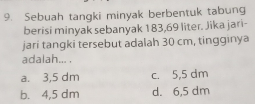 Sebuah tangki minyak berbentuk tabung
berisi minyak sebanyak 183,69 liter. Jika jari-
jari tangki tersebut adalah 30 cm, tingginya
adalah... .
a. 3,5 dm c. 5,5 dm
b. 4,5 dm d. 6,5 dm