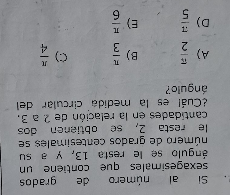 Si al número de grados
sexagesimales que contiene un
ángulo se le resta 13, y a su
número de grados centesimales se
le resta 2, se obtienen dos
cantidades en la relación de 2 a 3.
¿Cuál es la medida circular del
ángulo?
A)  π /2   π /3   π /4 
B)
C)
D)  π /5   π /6 
E)