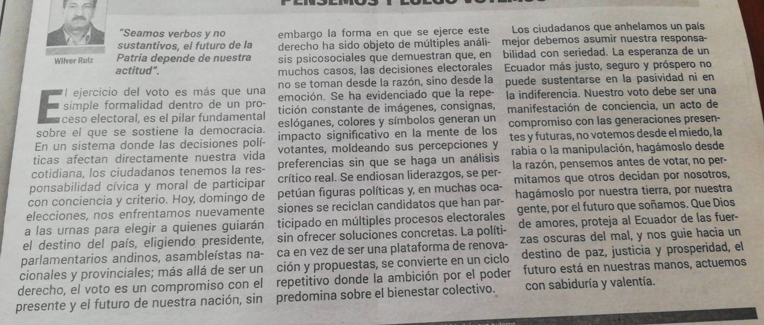 “Seamos verbos y no embargo la forma en que se ejerce este Los ciudadanos que anhelamos un país
sustantivos, el futuro de la derecho ha sido objeto de múltiples análi- mejor debemos asumir nuestra responsa-
Wilver Ruiz Patria depende de nuestra sis psicosociales que demuestran que, en bilidad con seriedad. La esperanza de un
actitud". muchos casos, las decisiones electorales  Ecuador más justo, seguro y próspero no
no se toman desde la razón, sino desde la puede sustentarse en la pasividad ni en
*l ejercicio del voto es más que una emoción. Se ha evidenciado que la repe- la indiferencia. Nuestro voto debe ser una
5 simple formalidad dentro de un pro- tición constante de imágenes, consignas, manifestación de conciencia, un acto de
éceso electoral, es el pilar fundamental
sobre el que se sostiene la democracia. eslóganes, colores y símbolos generan un
En un sistema donde las decisiones polí- impacto significativo en la mente de los compromiso con las generaciones presen-
ticas afectan directamente nuestra vida votantes, moldeando sus percepciones y tes y futuras, no votemos desde el miedo, la
cotidiana, los ciudadanos tenemos la res- preferencias sin que se haga un análisis rabia o la manipulación, hagámoslo desde
la razón, pensemos antes de votar, no per-
ponsabilidad cívica y moral de participar crítico real. Se endiosan liderazgos, se per-
con conciencia y criterio. Hoy, domingo de petúan figuras políticas y, en muchas oca- mitamos que otros decidan por nosotros,
elecciones, nos enfrentamos nuevamente siones se reciclan candidatos que han par- hagámoslo por nuestra tierra, por nuestra
a las urnas para elegir a quienes guiarán ticipado en múltiples procesos electorales gente, por el futuro que soñamos. Que Dios
el destino del país, eligiendo presidente, sin ofrecer soluciones concretas. La políti- de amores, proteja al Ecuador de las fuer-
parlamentarios andinos, asambleístas na- ca en vez de ser una plataforma de renova- zas oscuras del mal, y nos guie hacia un
cionales y provinciales; más allá de ser un ción y propuestas, se convierte en un ciclo destino de paz, justicia y prosperidad, el
derecho, el voto es un compromiso con el repetitivo donde la ambición por el poder futuro está en nuestras manos, actuemos
presente y el futuro de nuestra nación, sin predomina sobre el bienestar colectivo. con sabiduría y valentía.