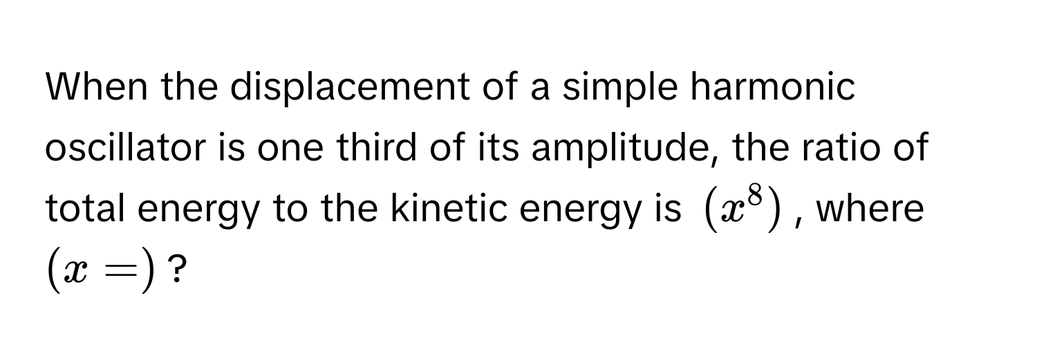 When the displacement of a simple harmonic oscillator is one third of its amplitude, the ratio of total energy to the kinetic energy is $(x^8)$, where $(x =)$?