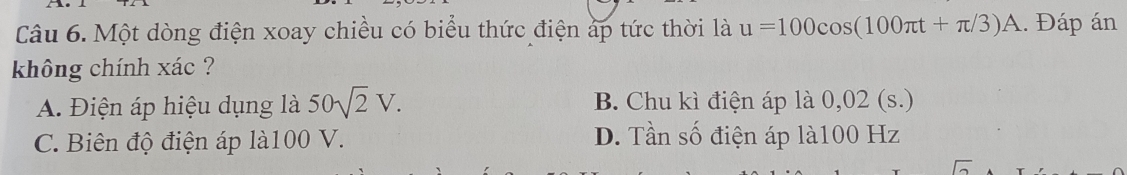 Một dòng điện xoay chiều có biểu thức điện áp tức thời là u=100cos (100π t+π /3)A. Đáp án
không chính xác ?
A. Điện áp hiệu dụng là 50sqrt(2)V. B. Chu kì điện áp là 0,02 (s.)
C. Biên độ điện áp là100 V. D. Tần số điện áp là100 Hz