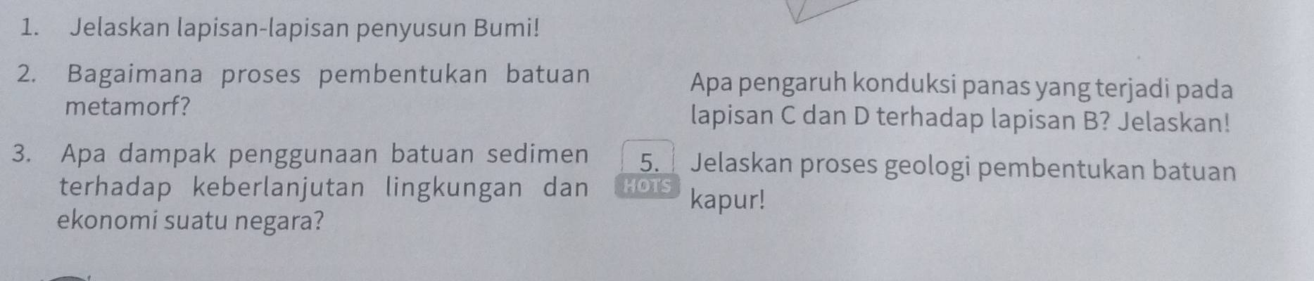 Jelaskan lapisan-lapisan penyusun Bumi! 
2. Bagaimana proses pembentukan batuan Apa pengaruh konduksi panas yang terjadi pada 
metamorf? lapisan C dan D terhadap lapisan B? Jelaskan! 
3. Apa dampak penggunaan batuan sedimen 5. Jelaskan proses geologi pembentukan batuan 
terhadap keberlanjutan lingkungan dan HOTS kapur! 
ekonomi suatu negara?