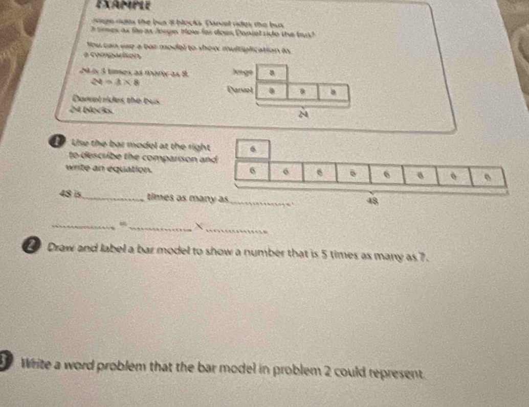 EXample 
age rous the bus 8 blocks Daniel rides the bus 
h times as for as Jorge, How for does Dapiel rido the tt 
You can esp a bar model to show multiplication by 
a comparison
29 is 3 times as mary as 8
24=3* 8
Danel rides the bus
24 blocks. 
Use the bar model at the righ 
to describe the comparison a 
write an equation.
48 is_ times as man 
_ 
__X 
Draw and label a bar model to show a number that is 5 times as many as 7. 
Write a word problem that the bar model in problem 2 could represent.