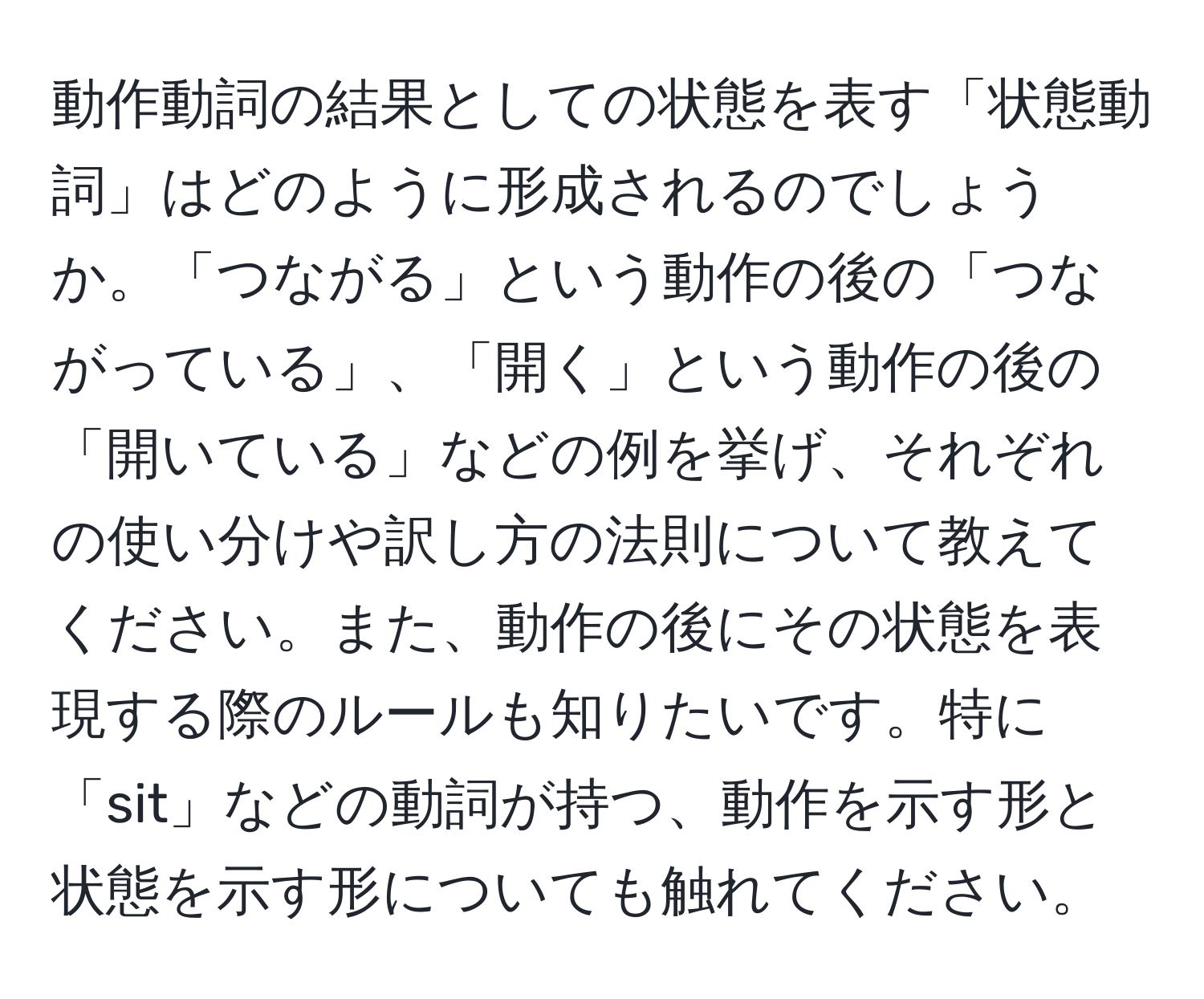 動作動詞の結果としての状態を表す「状態動詞」はどのように形成されるのでしょうか。「つながる」という動作の後の「つながっている」、「開く」という動作の後の「開いている」などの例を挙げ、それぞれの使い分けや訳し方の法則について教えてください。また、動作の後にその状態を表現する際のルールも知りたいです。特に「sit」などの動詞が持つ、動作を示す形と状態を示す形についても触れてください。