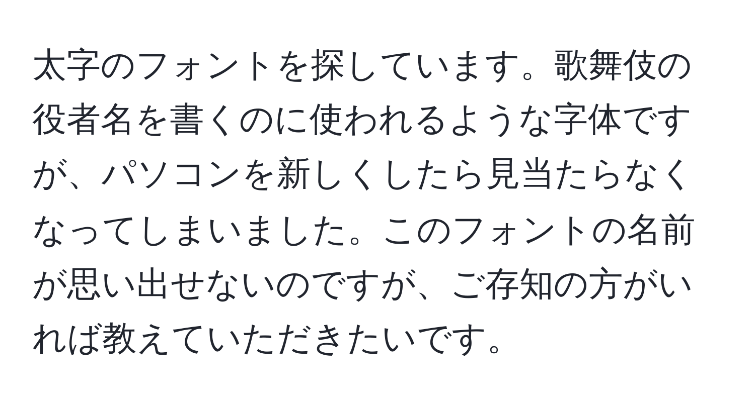 太字のフォントを探しています。歌舞伎の役者名を書くのに使われるような字体ですが、パソコンを新しくしたら見当たらなくなってしまいました。このフォントの名前が思い出せないのですが、ご存知の方がいれば教えていただきたいです。