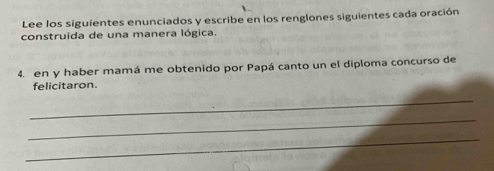 Lee los siguientes enunciados y escribe en los renglones siguientes cada oración 
construida de una manera lógica. 
4. en y haber mamá me obtenido por Papá canto un el diploma concurso de 
felicitaron. 
_ 
_ 
_