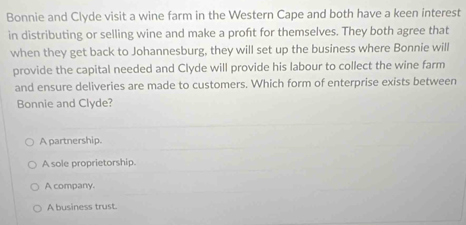 Bonnie and Clyde visit a wine farm in the Western Cape and both have a keen interest
in distributing or selling wine and make a proft for themselves. They both agree that
when they get back to Johannesburg, they will set up the business where Bonnie will
provide the capital needed and Clyde will provide his labour to collect the wine farm
and ensure deliveries are made to customers. Which form of enterprise exists between
Bonnie and Clyde?
A partnership.
A sole proprietorship.
A company.
A business trust.