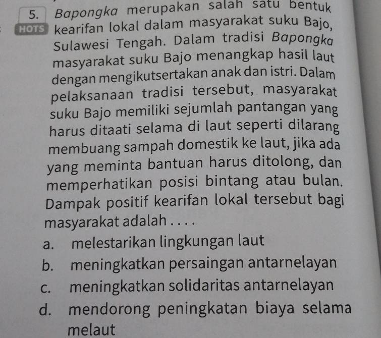 Bapongka merupakan salah satu bentuk
Hors kearifan lokal dalam masyarakat suku Bajo,
Sulawesi Tengah. Dalam tradisi Bapongka
masyarakat suku Bajo menangkap hasil laut
dengan mengikutsertakan anak dan istri. Dalam
pelaksanaan tradisi tersebut, masyarakat
suku Bajo memiliki sejumlah pantangan yang
harus ditaati selama di laut seperti dilarang
membuang sampah domestik ke laut, jika ada
yang meminta bantuan harus ditolong, dan
memperhatikan posisi bintang atau bulan.
Dampak positif kearifan lokal tersebut bagi
masyarakat adalah . . . .
a. melestarikan lingkungan laut
b. meningkatkan persaingan antarnelayan
c. meningkatkan solidaritas antarnelayan
d. mendorong peningkatan biaya selama
melaut