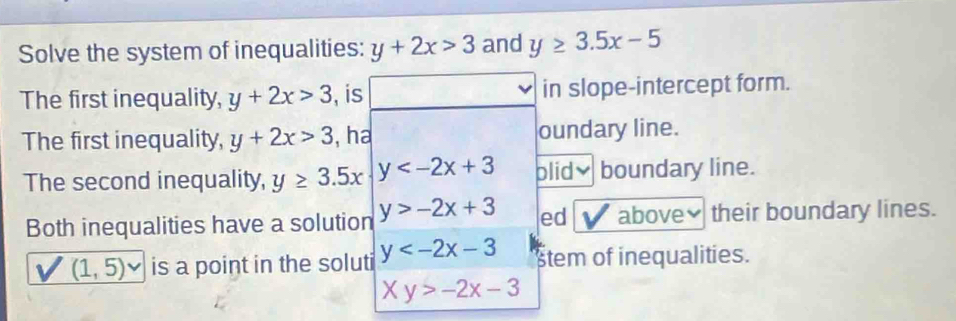 Solve the system of inequalities: y+2x>3 and y≥ 3.5x-5
The first inequality, y+2x>3 , is in slope-intercept form. 
The first inequality, y+2x>3 , ha oundary line. 
The second inequality, y≥ 3.5x y blidv boundary line. 
Both inequalities have a solution y>-2x+3 ed above≌ their boundary lines.
(1,5)vee is a point in the soluti y stem of inequalities.
Xy>-2x-3