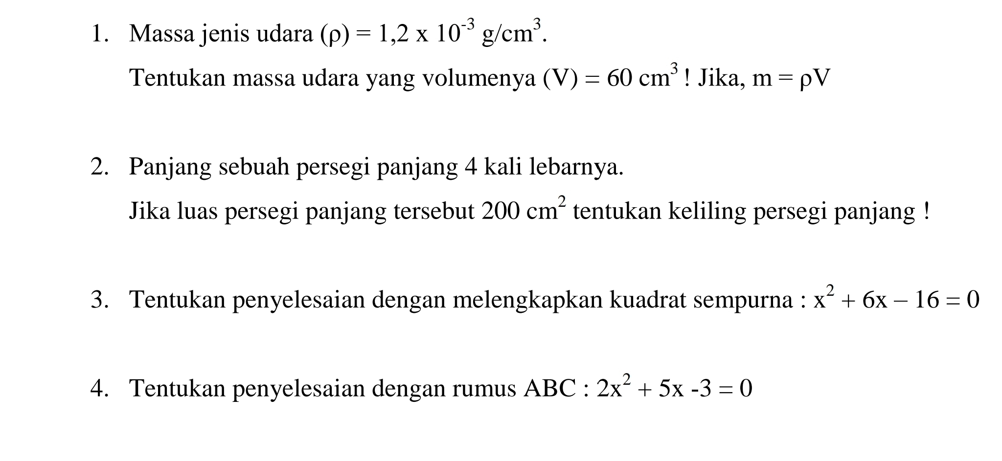 Massa jenis udara (rho )=1,2* 10^(-3)g/cm^3. 
Tentukan massa udara yang volumenya (V)=60cm^3! Jika, m=rho V
2. Panjang sebuah persegi panjang 4 kali lebarnya. 
Jika luas persegi panjang tersebut 200cm^2 tentukan keliling persegi panjang ! 
3. Tentukan penyelesaian dengan melengkapkan kuadrat sempurna : x^2+6x-16=0
4. Tentukan penyelesaian dengan rumus ABC : 2x^2+5x-3=0