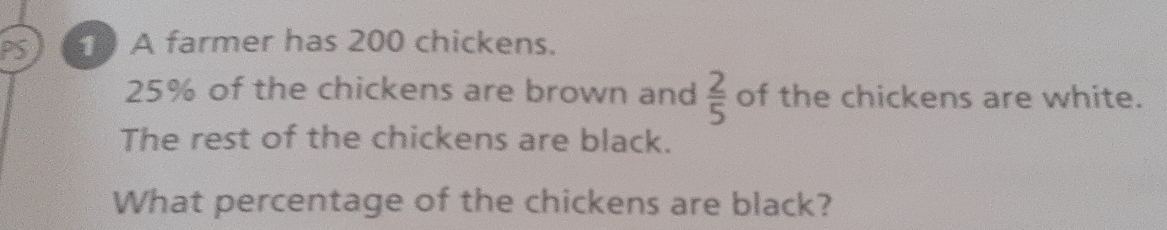 PS A farmer has 200 chickens.
25% of the chickens are brown and  2/5  of the chickens are white. 
The rest of the chickens are black. 
What percentage of the chickens are black?