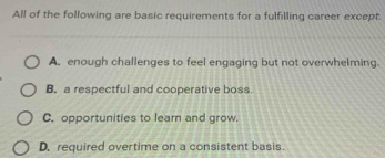 All of the following are basic requirements for a fulfilling career except.
A. enough challenges to feel engaging but not overwhelming.
B. a respectful and cooperative boss.
C. opportunities to learn and grow.
D. required overtime on a consistent basis.