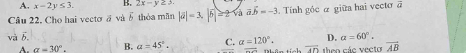 A. x-2y≤ 3. B. 2x-y≥ 3. 
Câu 22. Cho hai vectơ vector a và vector b thỏa mãn |vector a|=3, |vector b|≥slant 2 và vector a.vector b=-3. Tính góc α giữa hai vecto vector a
và vector b. C. alpha =120°. D. alpha =60°.
A. alpha =30°. B. alpha =45°. Phân tích vector AD theo các vecto vector AB
overline DO