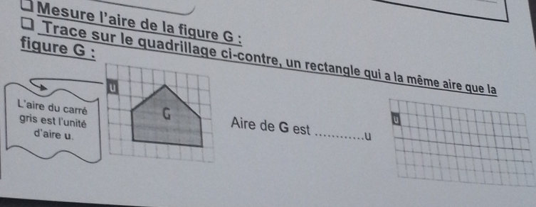 Mesure l'aire de la figure G : 
fiqure G : 
Trace sur le quadrillage ci-contre, un rectangle qui a la même aire que la 
L'aire du carré gris est l'unité 
Aire de G est 
U 
d'aire u. _u