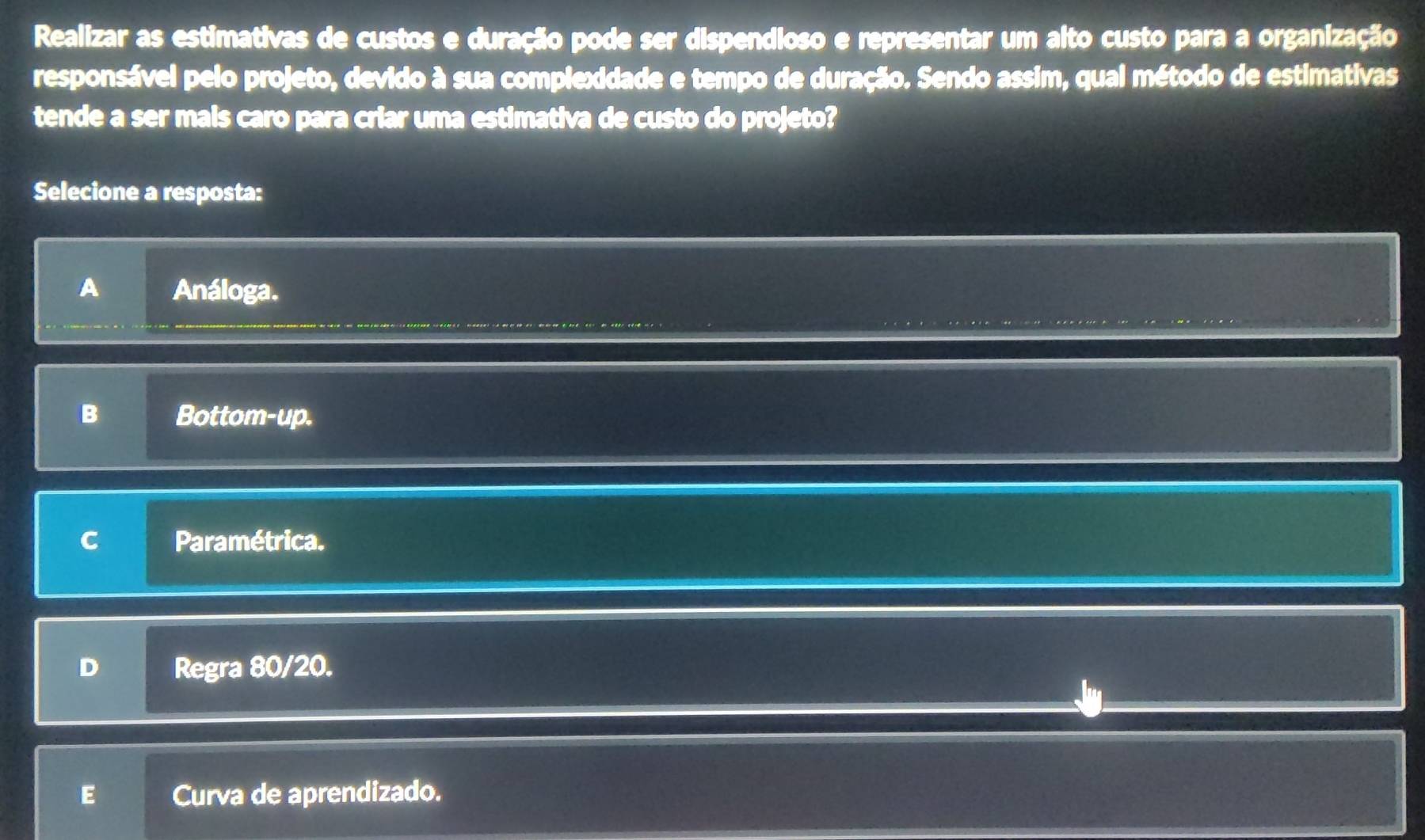 Realizar as estimativas de custos e duração pode ser dispendioso e representar um alto custo para a organização
responsável pelo projeto, devido à sua complexidade e tempo de duração. Sendo assim, qual método de estimativas
tende a ser mais caro para criar uma estimativa de custo do projeto?
Selecione a resposta:
A Análoga.
B Bottom-up.
C Paramétrica.
D Regra 80/20.
E Curva de aprendizado.