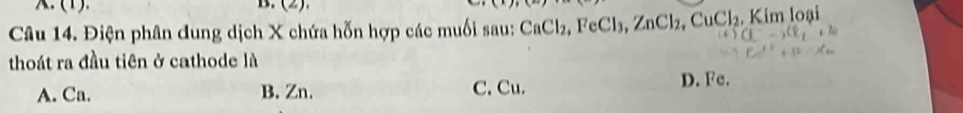 (1). B. (2).
Câu 14. Điện phân dung dịch X chứa hỗn hợp các muối sau: CaCl₂, FeCl₃, ZnCl_2, CuCl_2 Kim loại
thoát ra đầu tiên ở cathode là
A. Ca. B. Zn. C. Cu. D. Fe.