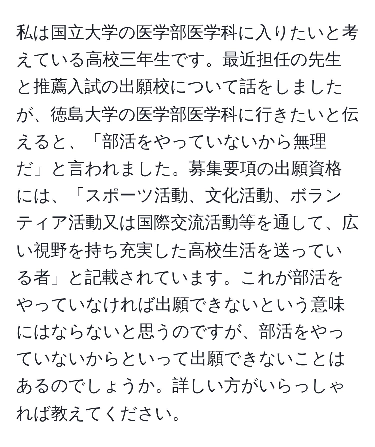 私は国立大学の医学部医学科に入りたいと考えている高校三年生です。最近担任の先生と推薦入試の出願校について話をしましたが、徳島大学の医学部医学科に行きたいと伝えると、「部活をやっていないから無理だ」と言われました。募集要項の出願資格には、「スポーツ活動、文化活動、ボランティア活動又は国際交流活動等を通して、広い視野を持ち充実した高校生活を送っている者」と記載されています。これが部活をやっていなければ出願できないという意味にはならないと思うのですが、部活をやっていないからといって出願できないことはあるのでしょうか。詳しい方がいらっしゃれば教えてください。