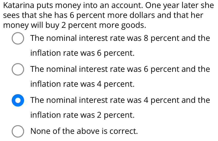 Katarina puts money into an account. One year later she
sees that she has 6 percent more dollars and that her
money will buy 2 percent more goods.
The nominal interest rate was 8 percent and the
inflation rate was 6 percent.
The nominal interest rate was 6 percent and the
inflation rate was 4 percent.
The nominal interest rate was 4 percent and the
inflation rate was 2 percent.
None of the above is correct.