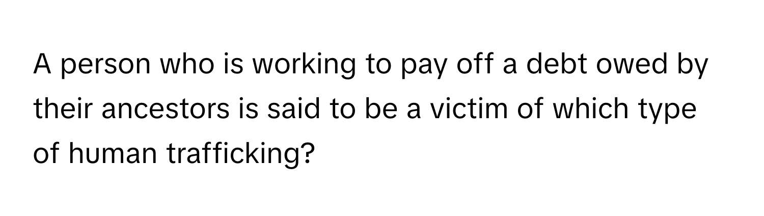 A person who is working to pay off a debt owed by their ancestors is said to be a victim of which type of human trafficking?