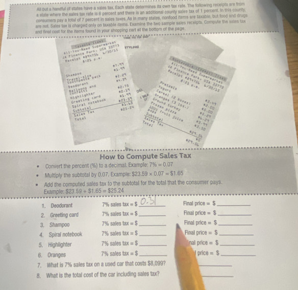 All but a handful of states have a sales tax. Each state determines its own tax rate. The following receipts are from
a state where the sales tax rate is 6 percent and there is an additional county sales tax of 1 percent. In this county,
consumers pay a total of 7 percent in sales taxes. As in many states, nonfood items are taxable, but food and drugs
are not. Sales tax is charged only on taxable items. Examine the two sample sales receipts. Compute the sales tax
and final cost for the items found in your shopping cart at the bottom of the page.
        
All-Yow-Need Superwarkes Taxabin Ttens
STYLIPNG
JA Finence Park: USA 33773 Recelpt #894756 1/30/15
81 0% 0==
4? - ? *1 · '
Nontavabia (Chanps) Ita== 111-Yow-Need Supersarke 0123 p·m
shèm pào Travel-sit= 42- 2
Receipt #94756 lA Pinance Park, USA 3377 5/30/15
84 -37