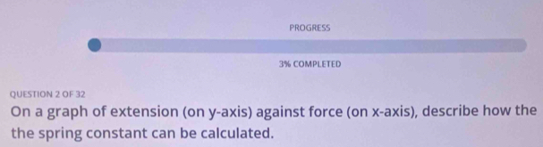 PROGRESS 
3% COMPLETED 
QUESTION 2 OF 32 
On a graph of extension (on y-axis) against force (on x-axis), describe how the 
the spring constant can be calculated.