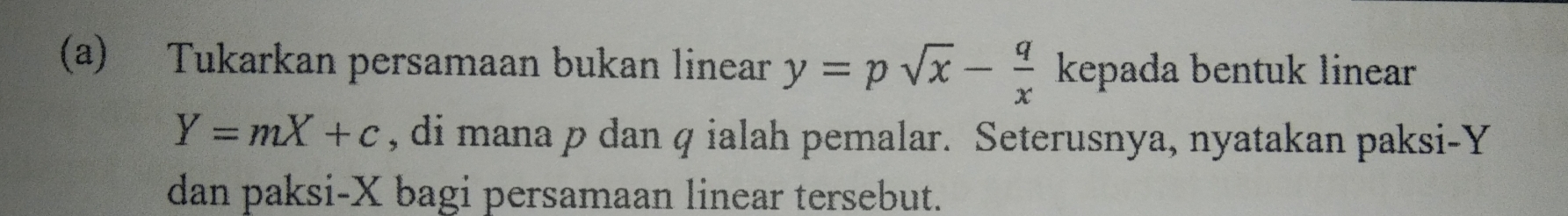 Tukarkan persamaan bukan linear y=psqrt(x)- q/x  kepada bentuk linear
Y=mX+c , di mana p dan q ialah pemalar. Seterusnya, nyatakan paksi- Y
dan paksi- X bagi persamaan linear tersebut.