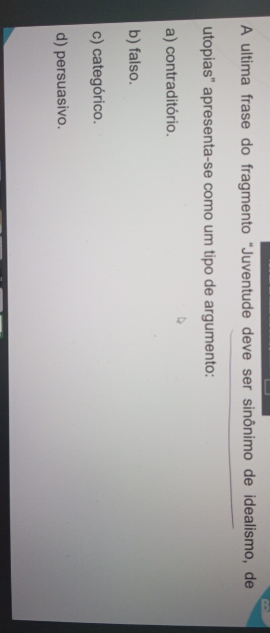 A ultima frase do fragmento "Juventude deve ser sinônimo de idealismo, de
utopias” apresenta-se como um tipo de argumento:
a) contraditório.
b) falso.
c) categórico.
d) persuasivo.