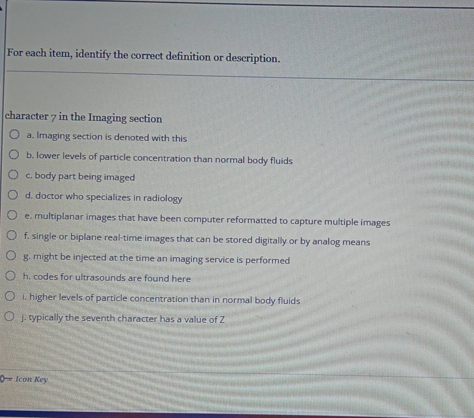 For each item, identify the correct definition or description. 
character 7 in the Imaging section 
a. Imaging section is denoted with this 
b. Iower levels of particle concentration than normal body fluids 
c. body part being imaged 
d. doctor who specializes in radiology 
e. multiplanar images that have been computer reformatted to capture multiple images 
f, single or biplane real-time images that can be stored digitally or by analog means 
g. might be injected at the time an imaging service is performed 
h. codes for ultrasounds are found here 
i. higher levels of particle concentration than in normal body fluids 
j. typically the seventh character has a value of Z
0= Icon Key