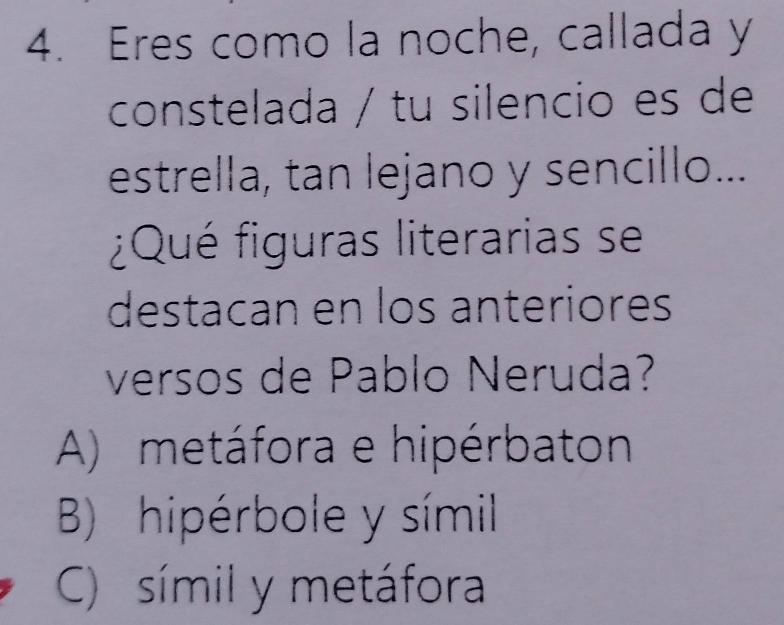 Eres como la noche, callada y
constelada / tu silencio es de
estrella, tan lejano y sencillo...
¿Qué figuras literarias se
destacan en los anteriores
versos de Pablo Neruda?
A) metáfora e hipérbaton
B) hipérbole y símil
C) símil y metáfora