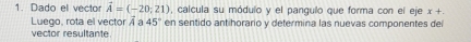 Dado el vector vector A=(-20;21) , calcula su módulo y el pangulo que forma con el eje x+. 
Luego, rota el vector vector A a 45° en sentido antihorario y determina las nuevas componentes del 
vector resultante