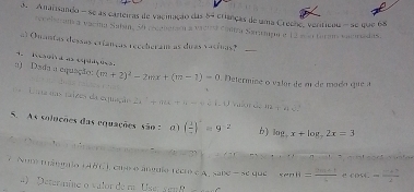 Anarisando - se as carteiras de vaciação das 84 crianças de uma Creene, veriticou - se que 68
receberan a vacina Sabin, 50 (écaberira a vactra Conra Satimga e 12 aão Gaans vacriadas. 
o) Ouantas dessas erianças receberam as duas vacinas?_ 
Ragir a as espaçõe 
a) Dsda a equação: (m+2)^2-2mx+(m-1)=0. Determine o valar de m de modo que a 
Una nas taizes da equação 2a ° + m + n - éé 1 U Valor de
(12-7)(10
S. As solnções das equações são : 0 ) ( 1/2 )^-=9^(-2) b) log _7x+log _72x=3
n d 
7 Nom trânmio 14B0 ), cuo o ánguio récto e A, sabe - se que xan n= (2n+1)/4  cos C= cos C/2 
4) Deteraine o valor de ra Use yenf