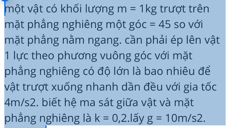 một vật có khối lượng m=1kg trượt trên 
mặt phẳng nghiêng một góc =45 so với 
mặt phẳng nằm ngang. cần phải ép lên vật 
1 lực theo phương vuông góc với mặt 
phẳng nghiêng có độ lớn là bao nhiêu để 
vật trượt xuống nhanh dần đều với gia tốc
4m/s2. biết hệ ma sát giữa vật và mặt 
phẳng nghiêng là k=0,2.1 ấy g=10m/s2.