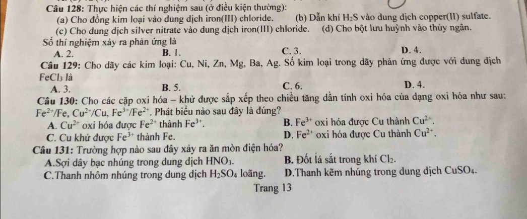 Thực hiện các thí nghiệm sau (ở điều kiện thường):
(a) Cho đồng kim loại vào dung dịch iron(III) chloride. (b) Dẫn khí H_2S vào dung dịch copper(II) sulfate.
(c) Cho dung dịch silver nitrate vào dung dịch iron(III) chloride.  (d) Cho bột lưu huỳnh vào thủy ngân.
Số thí nghiệm xảy ra phản ứng là
A. 2. B. 1. C. 3. D. 4.
Câu 129: Cho dãy các kim loại: Cu, Ni, Zn, Mg, Ba, Ag. Số kim loại trong dãy phản ứng được với dung dịch
Fe Cl_3 là
A. 3. B. 5. C. 6. D. 4.
Câu 130: Cho các cặp oxi hóa - khử được sắp xếp theo chiều tăng dần tính oxi hóa của dạng oxi hóa như sau:
Fe^(2+) /Fe, Cu^(2+)/Cu,Fe^(3+)/Fe^(2+). Phát biểu nào sau đây là đúng?
A. Cu^(2+) oxi hóa được Fe^(2+) thành Fe^(3+). B. Fe^(3+) oxi hóa được Cu thành Cu^(2+).
C. Cu khử được Fe^(3+) thành Fe. D. Fe^(2+) oxi hóa được Cu thành Cu^(2+).
Câu 131: Trường hợp nào sau đây xảy ra ăn mòn điện hóa?
A.Sợi dây bạc nhúng trong dung dịch HNO_3. B. Đốt lá sắt trong khí Cl_2.
C.Thanh nhôm nhúng trong dung dịch H_2SO_4 loãng. D.Thanh kẽm nhúng trong dung dịch CuSO_4.
Trang 13