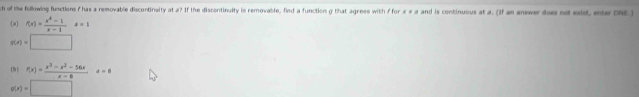 ch of the following functions f has a removable discontinuity at a? If the discontinuity is removable, find a function g that agrees with f for x ≠ a and is continuous at a. (If an answer does not exist, enter DNE.)
(a) f(x)= (x^4-1)/x-1 a=1
g(x)=□
(b) f(x)= (x^3-x^2-56x)/x-8 a=8
g(x)=□