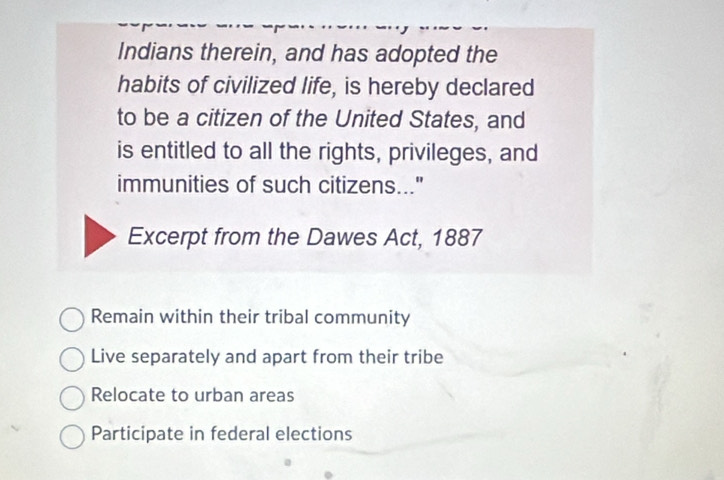 Indians therein, and has adopted the
habits of civilized life, is hereby declared
to be a citizen of the United States, and
is entitled to all the rights, privileges, and
immunities of such citizens..."
Excerpt from the Dawes Act, 1887
Remain within their tribal community
Live separately and apart from their tribe
Relocate to urban areas
Participate in federal elections