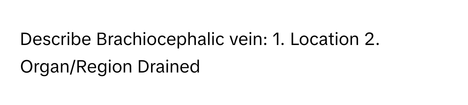 Describe Brachiocephalic vein: 1. Location 2. Organ/Region Drained