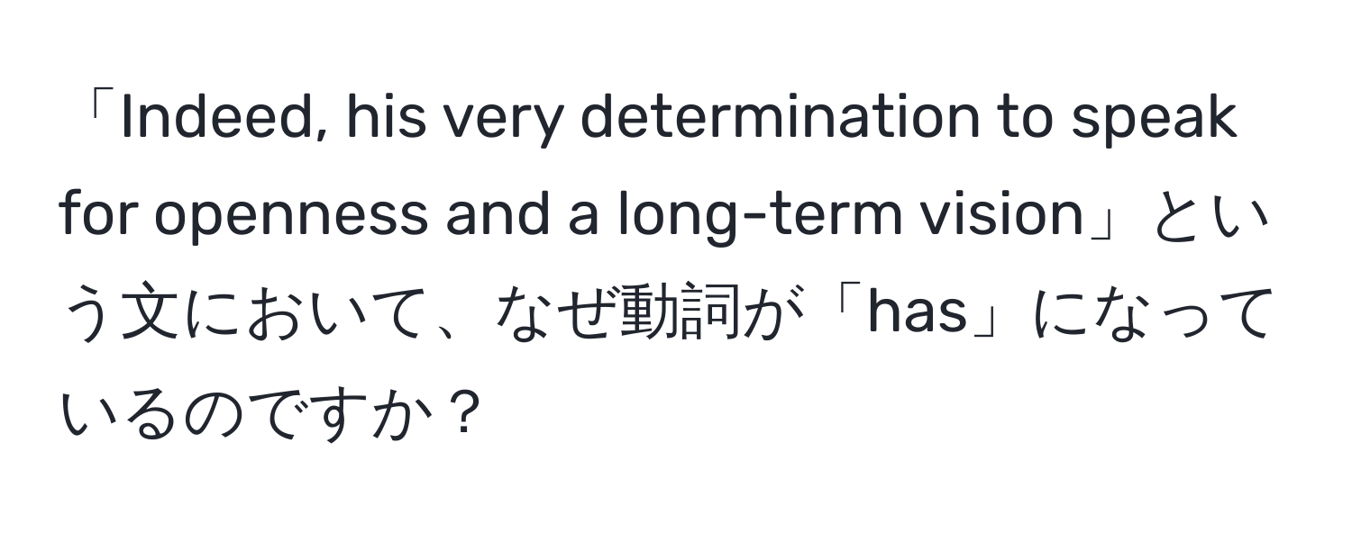 「Indeed, his very determination to speak for openness and a long-term vision」という文において、なぜ動詞が「has」になっているのですか？