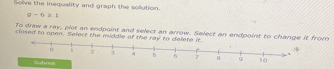 Solve the inequality and graph the solution.
g-6≥ 1
To draw a ray, plot an endpoint and select an arrow. Select an endpoint to change from 
closed to open. Select the middle of th 
Submit