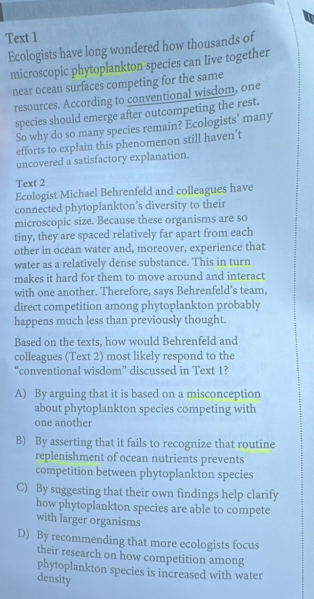 Text 1
Ecologists have long wondered how thousands of
microscopic phytoplankton species can live together
near ocean surfaces competing for the same
resources. According to conventional wisdom, one
species should emerge after outcompeting the rest.
So why do so many species remain? Ecologists’ many
efforts to explain this phenomenon still haven’t
uncovered a satisfactory explanation.
Text 2
Ecologist Michael Behrenfeld and colleagues have
connected phytoplankton’s diversity to their
microscopic size. Because these organisms are so
tiny, they are spaced relatively far apart from each
other in ocean water and, moreover, experience that
water as a relatively dense substance. This in turn
makes it hard for them to move around and interact
with one another. Therefore, says Behrenfeld’s team,
direct competition among phytoplankton probably
happens much less than previously thought.
Based on the texts, how would Behrenfeld and
colleagues (Text 2) most likely respond to the
“conventional wisdom” discussed in Text 1?
A) By arguing that it is based on a misconception
about phytoplankton species competing with
one another
B) By asserting that it fails to recognize that routine
replenishment of ocean nutrients prevents
competition between phytoplankton species
C) By suggesting that their own findings help clarify
how phytoplankton species are able to compete
with larger organisms
D) By recommending that more ecologists focus
their research on how competition among
phytoplankton species is increased with water
density