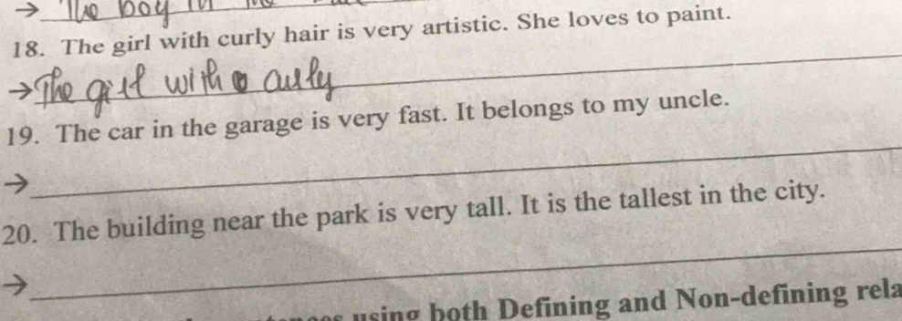 The girl with curly hair is very artistic. She loves to paint. 
7 
_ 
_ 
19. The car in the garage is very fast. It belongs to my uncle. 
_ 
20. The building near the park is very tall. It is the tallest in the city. 
using both Defining and Non-defining rela