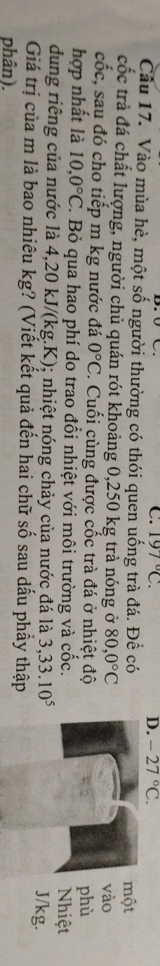 197°C. D. -27°C. 
Câu 17. Vào mùa hè, một số người thường có thói quen uống trà đá. Để có
một
cốc trà đá chất lượng, người chủ quán rót khoảng 0,250 kg trà nóng ở 80,0°C
vào
cốc, sau đó cho tiếp m kg nước đá 0°C : Cuối cùng được cốc trà đá ở nhiệt độ
phù
hợp nhất là 10,0°C F. Bỏ qua hao phí do trao đổi nhiệt với môi trường và cốc.
Nhiệt
dung riếng của nước là 4,20 kJ/(kg.K); nhiệt nóng chảy của nước đá là 3, 33.10^5
J/kg.
Giá trị của m là bao nhiêu kg? (Viết kết quả đến hai chữ số sau dấu phẩy thập
phân).