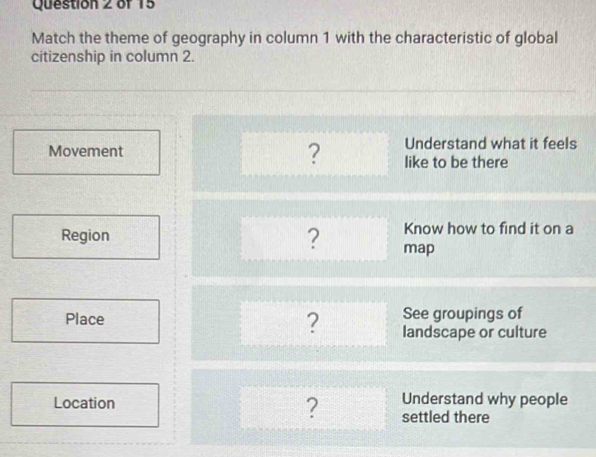 Match the theme of geography in column 1 with the characteristic of global
citizenship in column 2.
Movement
?
Understand what it feels
like to be there
Region ?
Know how to find it on a
map
Place ? See groupings of
landscape or culture
Location Understand why people
?
settled there