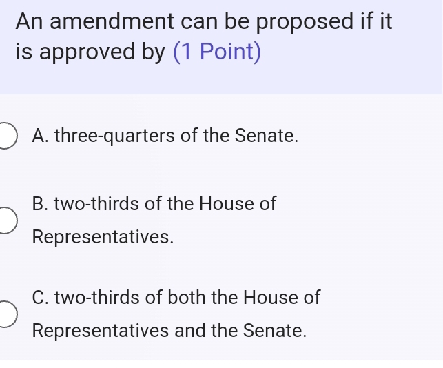 An amendment can be proposed if it
is approved by (1 Point)
A. three-quarters of the Senate.
B. two-thirds of the House of
Representatives.
C. two-thirds of both the House of
Representatives and the Senate.