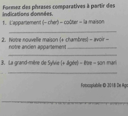 Formez des phrases comparatives à partir des 
indications données. 
1. L'appartement (- cher) - coûter - la maison 
_ 
2. Notre nouvelle maison (+ chambres) - avoir - 
notre ancien appartement_ 
_ 
3. La grand-mère de Sylvie (+ âgée) - être - son mari 
_ 
Fotocopiabile © 2018 De Ago 
_