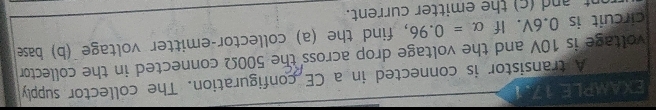 EXAMPLE 17.1 
A transistor is connected in a CE configuration. The collector supply 
voltage is 10V and the voltage drop across the 500Ω connected in the collector 
circuit is 0.6V. If alpha =0.96 , find the (a) collector-emitter voltage (b) base 
nt an d c ) the emitter current.