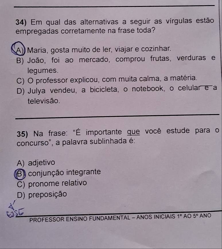 Em qual das alternativas a seguir as vírgulas estão
empregadas corretamente na frase toda?
A) Maria, gosta muito de ler, viajar e cozinhar.
B) João, foi ao mercado, comprou frutas, verduras e
legumes.
C) O professor explicou, com muita calma, a matéria.
D) Julya vendeu, a bicicleta, o notebook, o celular e a
televisão.
35) Na frase: "É importante que você estude para o
concurso", a palavra sublinhada é:
A) adjetivo
B) conjunção integrante
C) pronome relativo
D) preposição
PROFESSOR ENSINO FUNDAMENTAL - ANOS INICIAIS 1° AO 5° ANO