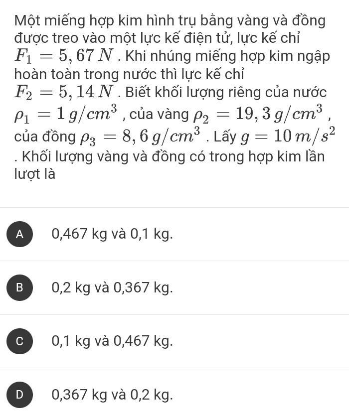 Một miếng hợp kim hình trụ bằng vàng và đồng
được treo vào một lực kế điện tử, lực kế chỉ
F_1=5,67N. Khi nhúng miếng hợp kim ngập
hoàn toàn trong nước thì lực kế chỉ
F_2=5,14N. Biết khối lượng riêng của nước
rho _1=1g/cm^3 , của vàng rho _2=19, 3g/cm^3, 
của đồng rho _3=8,6g/cm^3. Lấy g=10m/s^2. Khối lượng vàng và đồng có trong hợp kim lần
lượt là
A 0,467 kg và 0,1 kg.
B 0,2 kg và 0,367 kg.
c 0,1 kg và 0,467 kg.
D 0,367 kg và 0,2 kg.