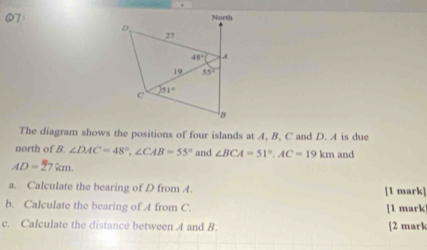 The diagram shows the positions of four islands at A, B, C and D. A is due
north of B. ∠ DAC=48°,∠ CAB=55° and ∠ BCA=51°,AC=19km and
AD=27km.
a. Calculate the bearing of D from 4. [1 mark]
b. Calculate the bearing of A from C. [1 mark]
c. Calculate the distance between A and B. [2 mark